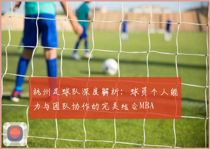 杭州足球队深度解析：球员个人能力与团队协作的完美结合MBA