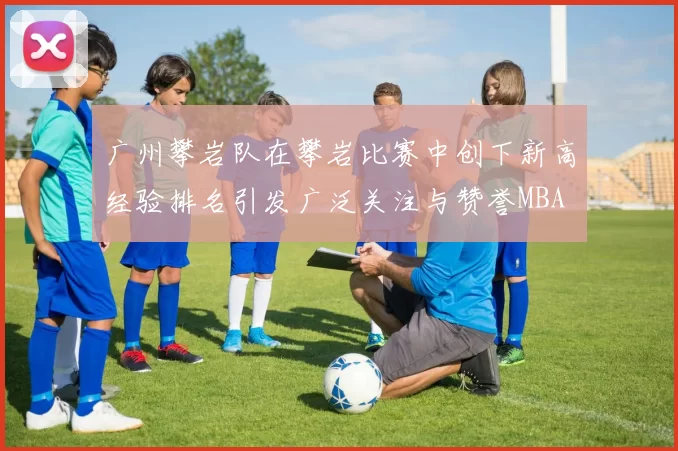 广州攀岩队在攀岩比赛中创下新高经验排名引发广泛关注与赞誉MBA