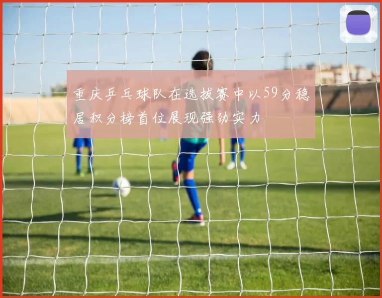 重庆乒乓球队在选拔赛中以59分稳居积分榜首位展现强劲实力