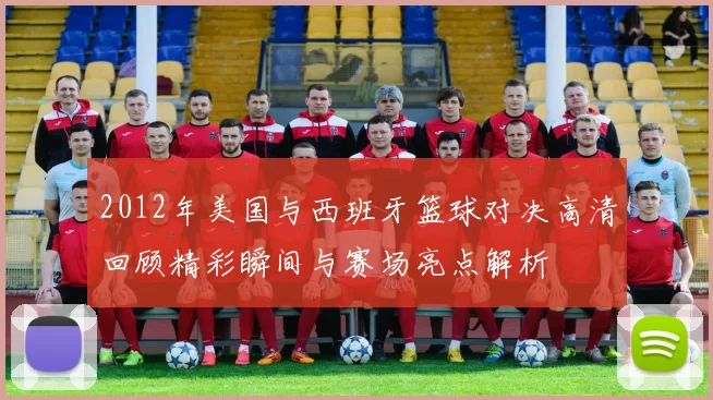 2012年美国与西班牙篮球对决高清回顾精彩瞬间与赛场亮点解析