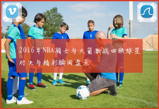 2016年NBA骑士与火箭激战回顾球星对决与精彩瞬间盘点