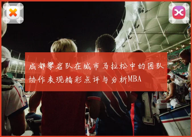 成都攀岩队在城市马拉松中的团队协作表现精彩点评与分析MBA