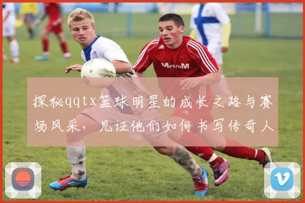 探秘qqtx篮球明星的成长之路与赛场风采，见证他们如何书写传奇人生