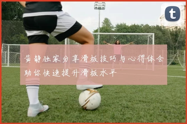 黄静独家分享滑板技巧与心得体会助你快速提升滑板水平