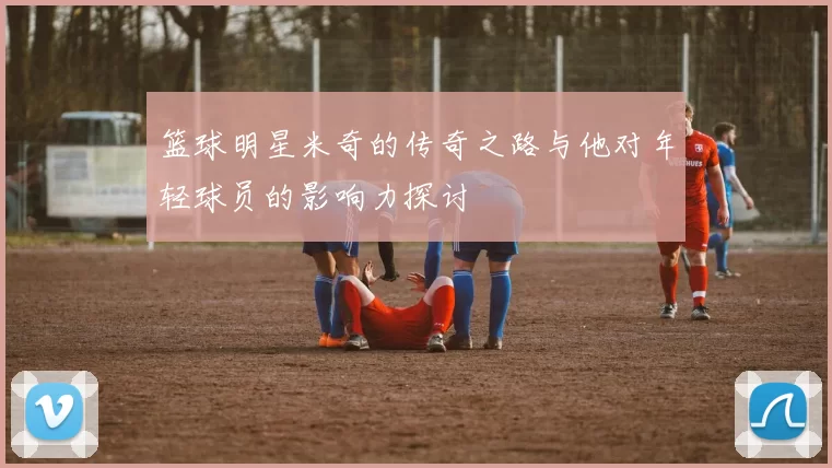 篮球明星米奇的传奇之路与他对年轻球员的影响力探讨