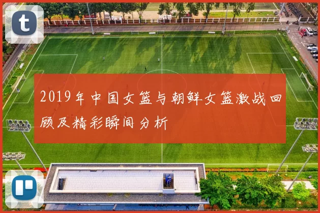 2019年中国女篮与朝鲜女篮激战回顾及精彩瞬间分析