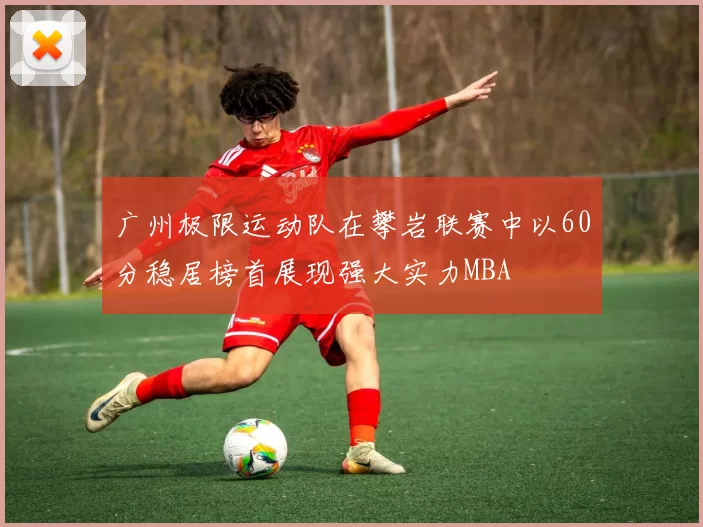 广州极限运动队在攀岩联赛中以60分稳居榜首展现强大实力MBA