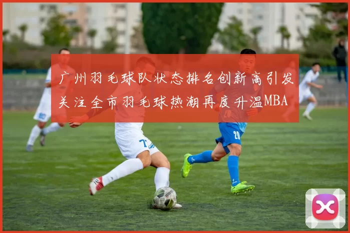 广州羽毛球队状态排名创新高引发关注全市羽毛球热潮再度升温MBA