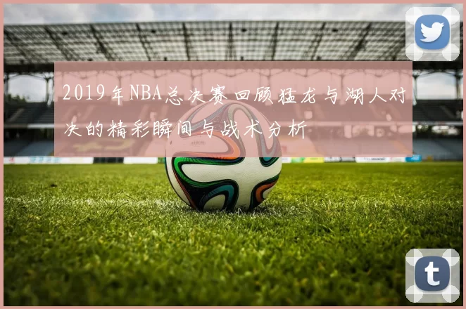 2019年NBA总决赛回顾猛龙与湖人对决的精彩瞬间与战术分析