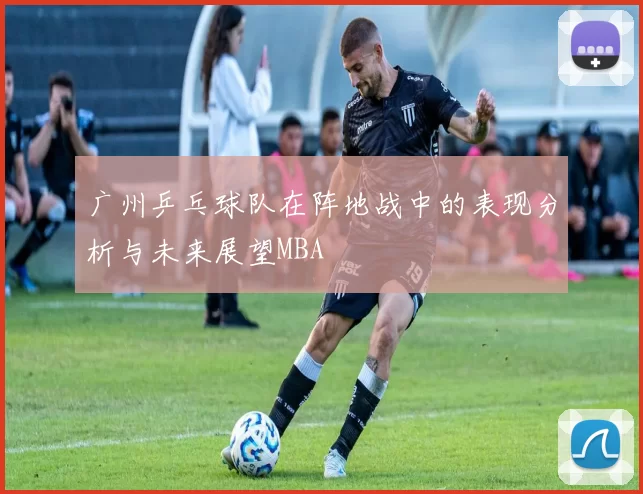 广州乒乓球队在阵地战中的表现分析与未来展望MBA