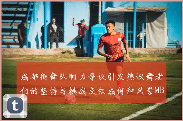 成都街舞队耐力争议引发热议舞者们的坚持与挑战交织成何种风景MBA